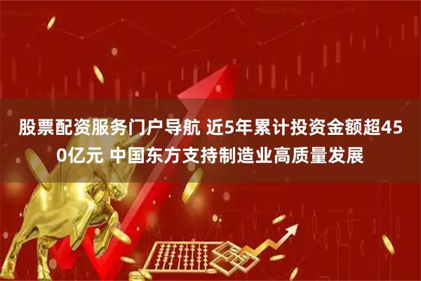 股票配资服务门户导航 近5年累计投资金额超450亿元 中国东方支持制造业高质量发展
