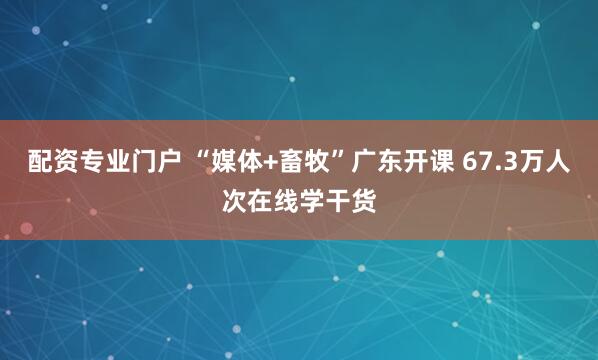 配资专业门户 “媒体+畜牧”广东开课 67.3万人次在线学干货