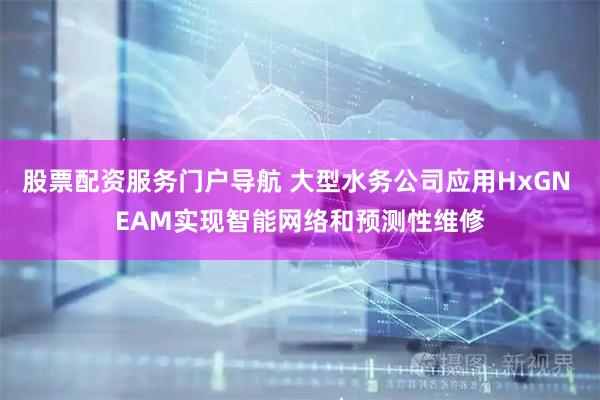 股票配资服务门户导航 大型水务公司应用HxGN EAM实现智能网络和预测性维修