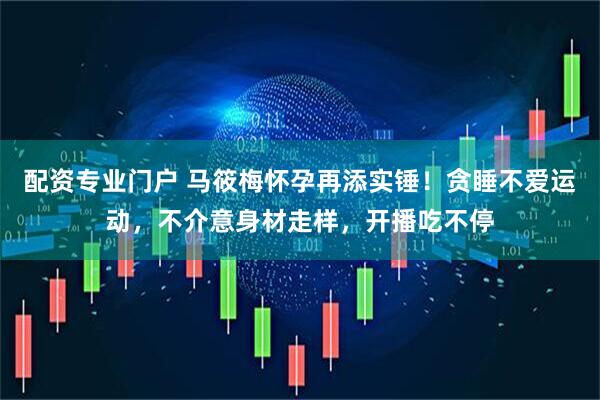 配资专业门户 马筱梅怀孕再添实锤！贪睡不爱运动，不介意身材走样，开播吃不停
