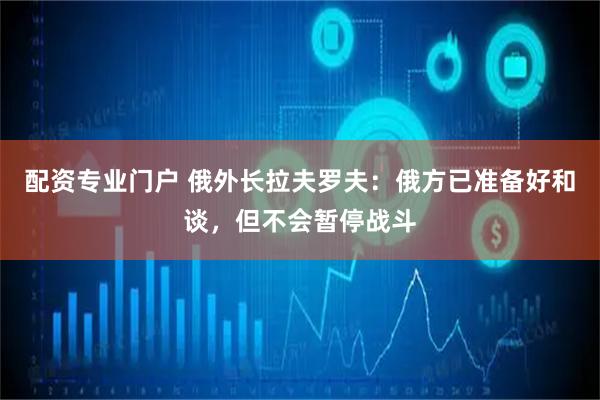 配资专业门户 俄外长拉夫罗夫：俄方已准备好和谈，但不会暂停战斗