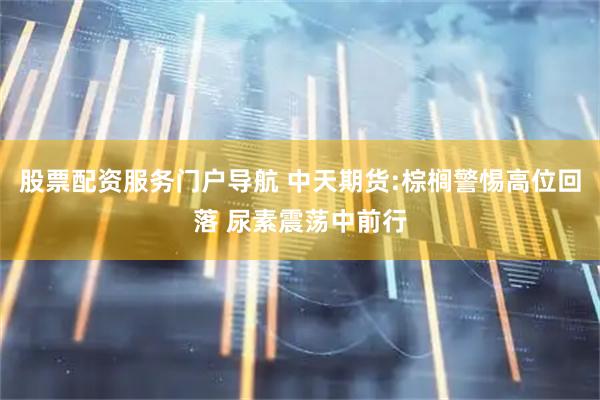 股票配资服务门户导航 中天期货:棕榈警惕高位回落 尿素震荡中前行
