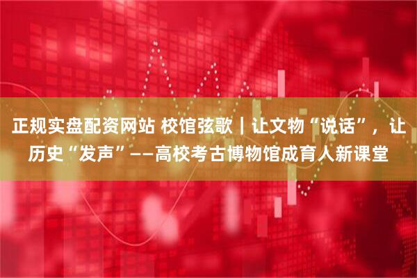 正规实盘配资网站 校馆弦歌｜让文物“说话”，让历史“发声”——高校考古博物馆成育人新课堂