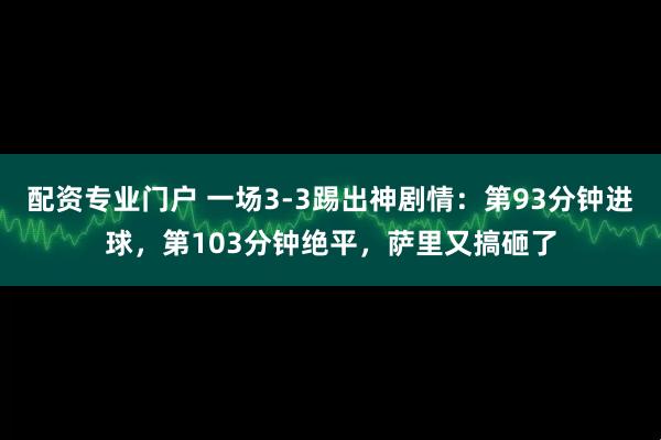 配资专业门户 一场3-3踢出神剧情：第93分钟进球，第103分钟绝平，萨里又搞砸了
