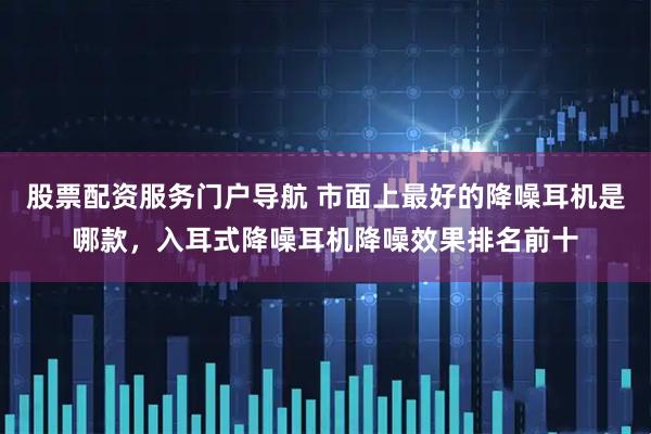股票配资服务门户导航 市面上最好的降噪耳机是哪款，入耳式降噪耳机降噪效果排名前十