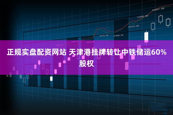 正规实盘配资网站 天津港挂牌转让中铁储运60%股权