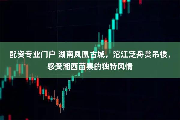 配资专业门户 湖南凤凰古城,沱江泛舟赏吊楼,感受湘西苗寨的独特风情