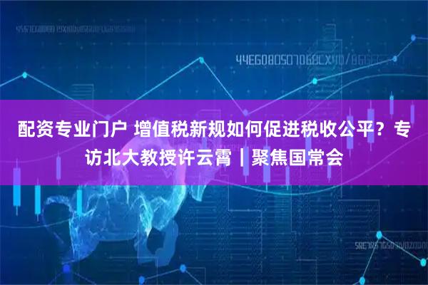 配资专业门户 增值税新规如何促进税收公平？专访北大教授许云霄｜聚焦国常会