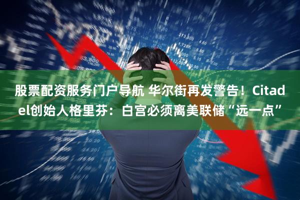 股票配资服务门户导航 华尔街再发警告！Citadel创始人格里芬：白宫必须离美联储“远一点”