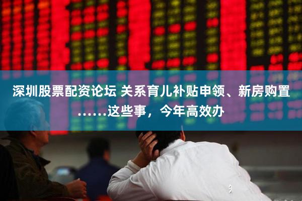 深圳股票配资论坛 关系育儿补贴申领、新房购置……这些事，今年高效办