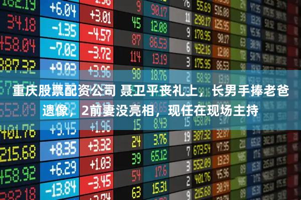 重庆股票配资公司 聂卫平丧礼上，长男手捧老爸遗像，2前妻没亮相，现任在现场主持