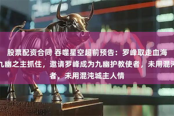 股票配资合同 吞噬星空超前预告：罗峰取走血海样本，被九幽之主抓住，邀请罗峰成为九幽护教使者，未用混沌城主人情