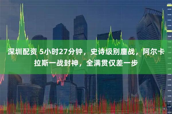 深圳配资 5小时27分钟,史诗级别鏖战,阿尔卡拉斯一战封神,全满贯仅差一步
