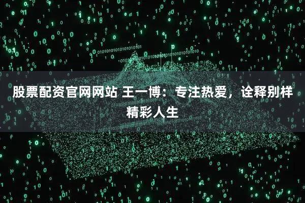 股票配资官网网站 王一博：专注热爱，诠释别样精彩人生