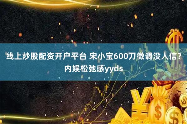 线上炒股配资开户平台 宋小宝600刀微调没人信？内娱松弛感yyds