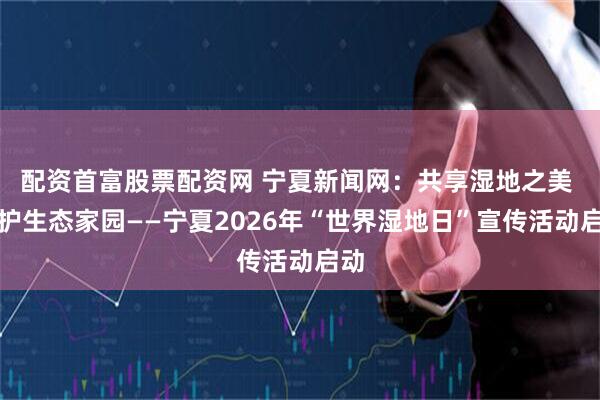 配资首富股票配资网 宁夏新闻网：共享湿地之美 共护生态家园——宁夏2026年“世界湿地日”宣传活动启动
