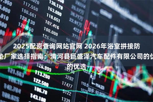 2025配资查询网站官网 2026年浴室拼接防滑垫厂家选择指南：清河县巨盛泽汽车配件有限公司的优选