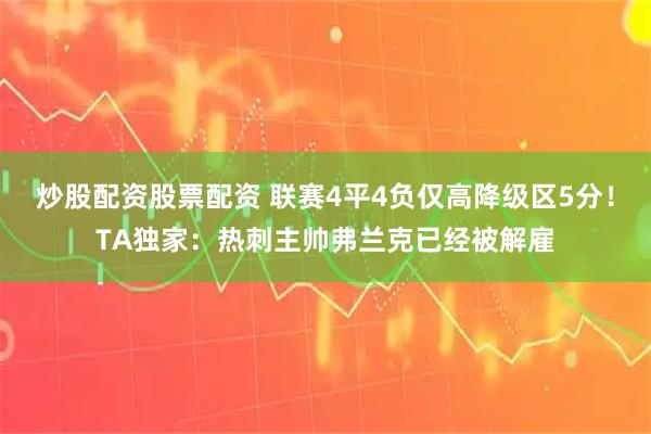 炒股配资股票配资 联赛4平4负仅高降级区5分！TA独家：热刺主帅弗兰克已经被解雇