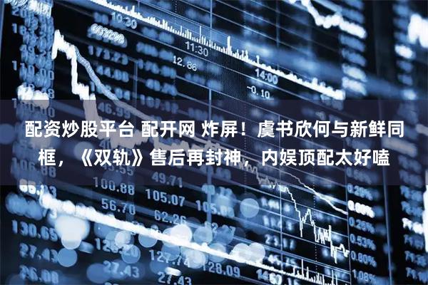 配资炒股平台 配开网 炸屏！虞书欣何与新鲜同框，《双轨》售后再封神，内娱顶配太好嗑