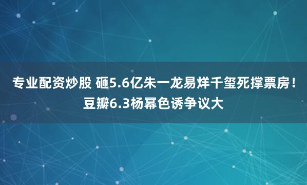 专业配资炒股 砸5.6亿朱一龙易烊千玺死撑票房！豆瓣6.3杨幂色诱争议大