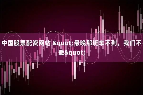 中国股票配资网站 "最晚那班车不到，我们不撤"