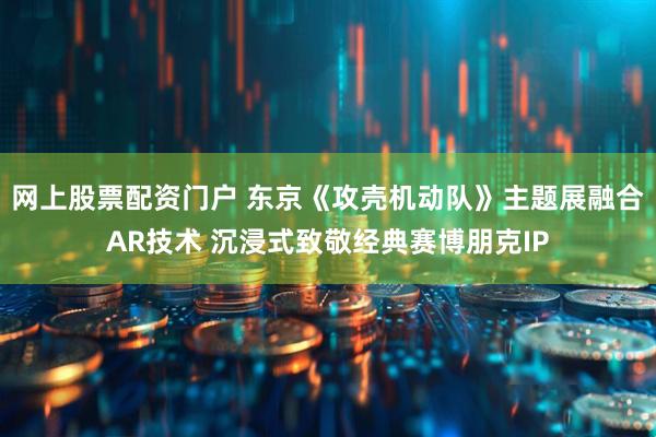 网上股票配资门户 东京《攻壳机动队》主题展融合AR技术 沉浸式致敬经典赛博朋克IP