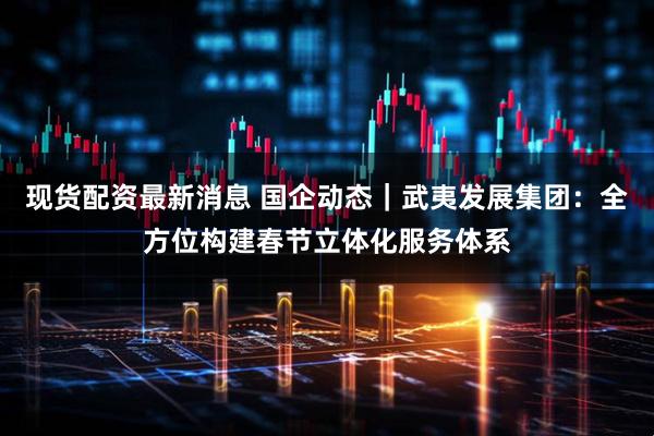 现货配资最新消息 国企动态｜武夷发展集团：全方位构建春节立体化服务体系