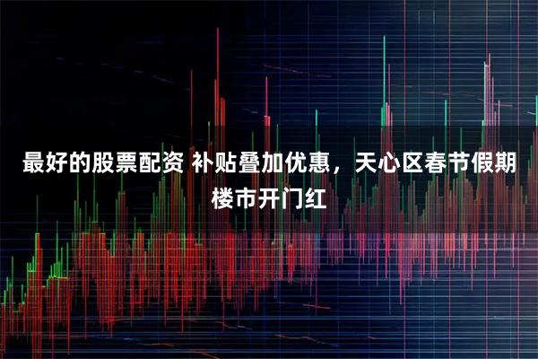 最好的股票配资 补贴叠加优惠，天心区春节假期楼市开门红