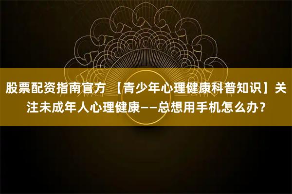 股票配资指南官方 【青少年心理健康科普知识】关注未成年人心理健康——总想用手机怎么办？