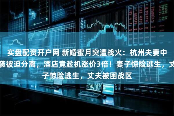 实盘配资开户网 新婚蜜月突遭战火：杭州夫妻中东旅行遇空袭被迫分离，酒店竟趁机涨价3倍！妻子惊险逃生，丈夫被困战区