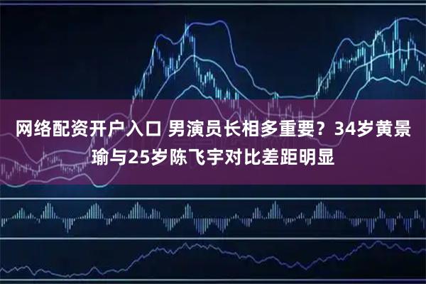 网络配资开户入口 男演员长相多重要？34岁黄景瑜与25岁陈飞宇对比差距明显