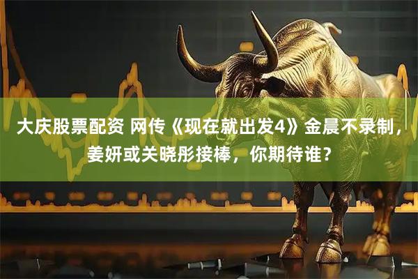 大庆股票配资 网传《现在就出发4》金晨不录制，姜妍或关晓彤接棒，你期待谁？