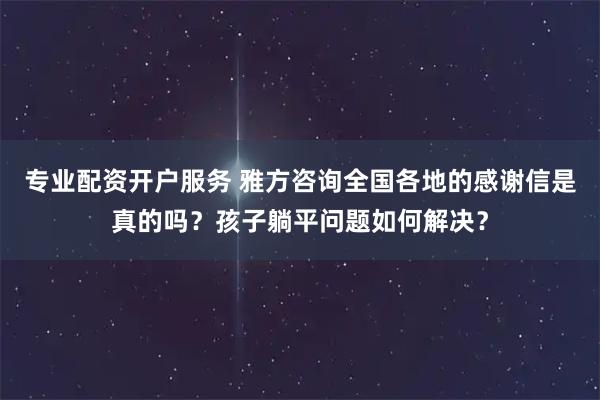 专业配资开户服务 雅方咨询全国各地的感谢信是真的吗?孩子躺平问题如何解决?