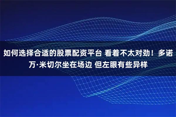 如何选择合适的股票配资平台 看着不太对劲！多诺万·米切尔坐在场边 但左眼有些异样