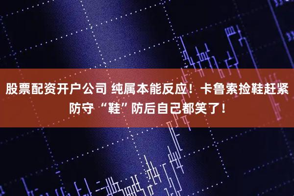 股票配资开户公司 纯属本能反应！卡鲁索捡鞋赶紧防守 “鞋”防后自己都笑了！
