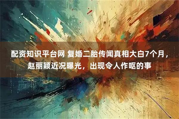 配资知识平台网 复婚二胎传闻真相大白7个月，赵丽颖近况曝光，出现令人作呕的事