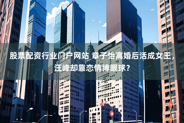 股票配资行业门户网站 章子怡离婚后活成女王，汪峰却靠恋情博眼球？