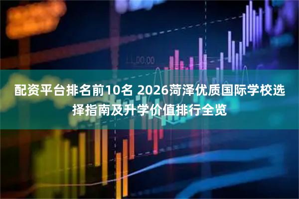 配资平台排名前10名 2026菏泽优质国际学校选择指南及升学价值排行全览