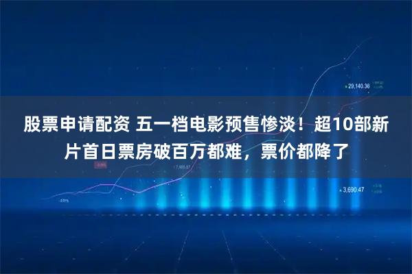 股票申请配资 五一档电影预售惨淡！超10部新片首日票房破百万都难，票价都降了