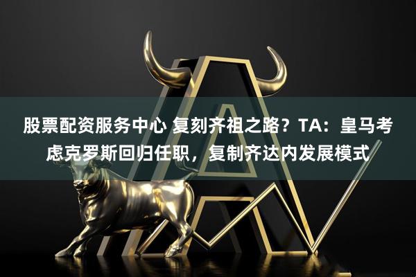 股票配资服务中心 复刻齐祖之路？TA：皇马考虑克罗斯回归任职，复制齐达内发展模式