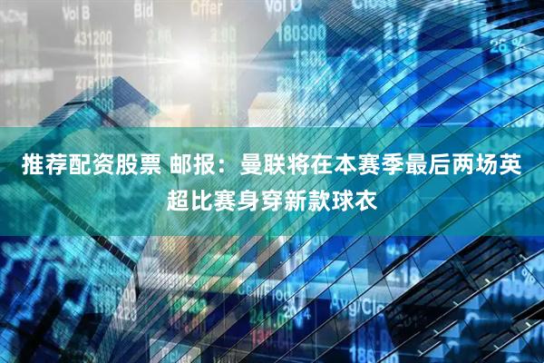 推荐配资股票 邮报：曼联将在本赛季最后两场英超比赛身穿新款球衣