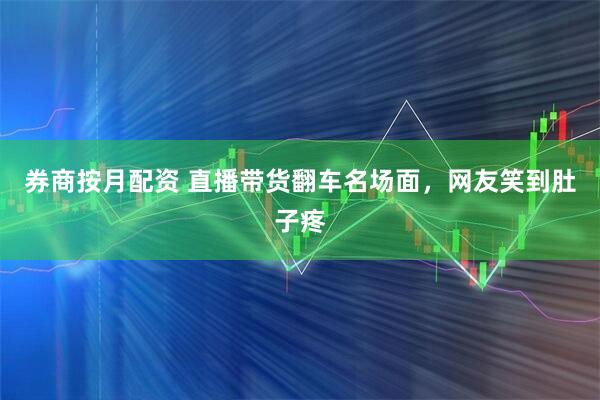 券商按月配资 直播带货翻车名场面，网友笑到肚子疼