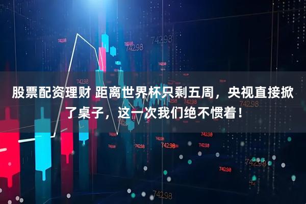 股票配资理财 距离世界杯只剩五周，央视直接掀了桌子，这一次我们绝不惯着！