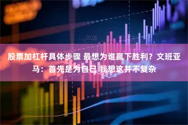 股票加杠杆具体步骤 最想为谁赢下胜利？文班亚马：首先是为自己 我想这并不复杂