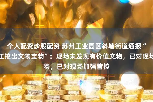 个人配资炒股配资 苏州工业园区斜塘街道通报“江湾村施工挖出文物宝物”：现场未发现有价值文物，已对现场加强管控