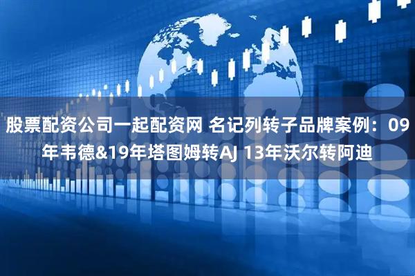 股票配资公司一起配资网 名记列转子品牌案例：09年韦德&19年塔图姆转AJ 13年沃尔转阿迪