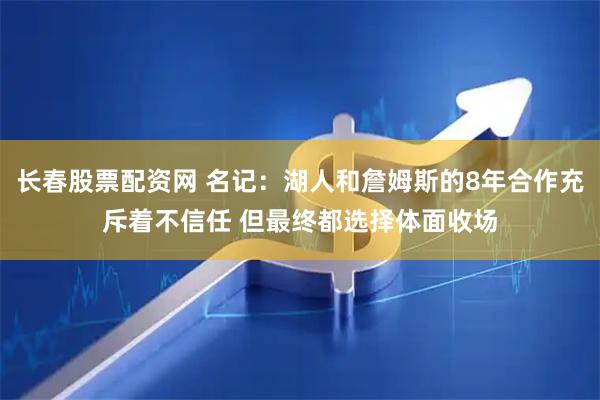 长春股票配资网 名记：湖人和詹姆斯的8年合作充斥着不信任 但最终都选择体面收场