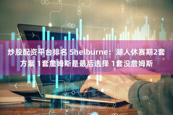 炒股配资平台排名 Shelburne：湖人休赛期2套方案 1套詹姆斯是最后选择 1套没詹姆斯