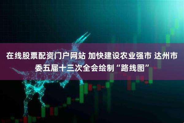 在线股票配资门户网站 加快建设农业强市 达州市委五届十三次全会绘制“路线图”
